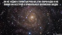 он не ходил старик багров на этих пароходах и не ловил он осетров в привольных волжских водах 