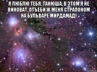 я люблю тебя, танюша, в этом я не виноват, отъеби ж меня страпоном на бульваре мирдамад! 