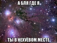 а бля где я ты в нехуёвом месте