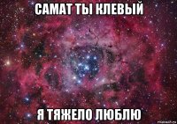 самат ты клевый я тяжело люблю