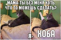 мама-ты без меня хоть что то можешь сделать? я-