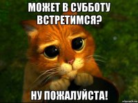 может в субботу встретимся? ну пожалуйста!