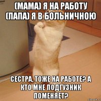 (мама) я на работу (папа) я в больничною сестра, тоже на работе? а кто мне подгузник поменяет?