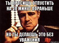 ты просишь отпустить на 30 минут пораньше но ты делаешь это без уважения