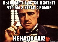 вы играете в cs"go, и хотите что бы я играл с вами? не надо так!