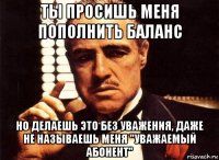 ты просишь меня пополнить баланс но делаешь это без уважения, даже не называешь меня "уважаемый абонент"