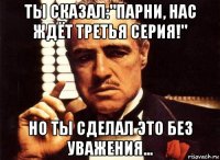 ты сказал:"парни, нас ждёт третья серия!" но ты сделал это без уважения...