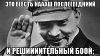 это ееесть наааш послеееедниий и решиииительный боой;