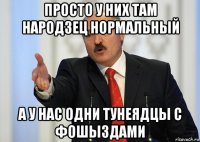 просто у них там народзец нормальный а у нас одни тунеядцы с фошыздами