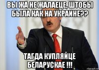 вы жа не жалаеце, штобы была как на украине?? тагда купляйце беларускае !!!