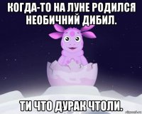 когда-то на луне родился необичний дибил. ти что дурак чтоли.