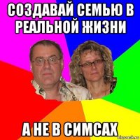 создавай семью в реальной жизни а не в симсах