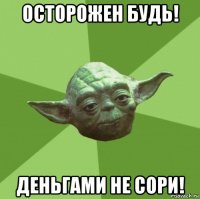 осторожен будь! деньгами не сори!