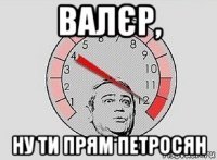 валєр, ну ти прям петросян