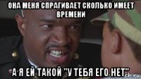 она меня спрагивает сколько имеет времени а я ей такой "у тебя его нет"