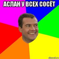 аслан у всех сосёт 