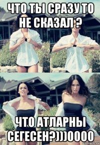 что ты сразу то не сказал ? что атларны сегесен?)))0000