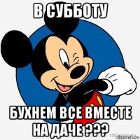 в субботу бухнем все вместе на даче ???