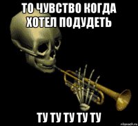 то чувство когда хотел подудеть ту ту ту ту ту