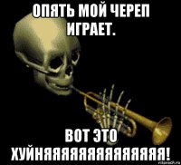 опять мой череп играет. вот это хуйняяяяяяяяяяяяяя!