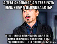 а тебе сколько? а у тебя есть машина? а девушка есть? а ты учишся или работаешь? а ты с мамкой живешь или один? а ты расскажешь о себе что нибудь?