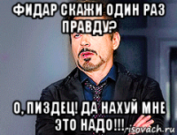 фидар скажи один раз правду? о, пиздец! да нахуй мне это надо!!!