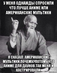 у меня однажды спросили что лучше аниме или американские мультики я сказал: американские мультики.почему?потому что аниме для даунов.так меня и кастрировали.