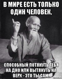 в мире есть только один человек, способный потянуть тебя на дно или вытянуть на верх - это ты сам.