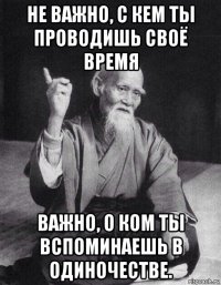 не важно, с кем ты проводишь своё время важно, о ком ты вспоминаешь в одиночестве.