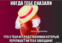 когда тебе сказали что у тебя нет родственника который перепишет на тебя завещание