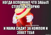 когда вспомнил что забыл стереть историю и мама сидит за компом и зовет тебя