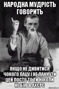 народна мудрість говорить якщо не дивитися чокого пацу і не лакнути цей посто то ти ніколи не був в ахєрє