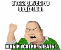 я тебя за усы-то подёргаю! юный усатик, блеать!