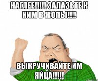 наглее!!!!! залазьте к ним в жопы!!!! выкручивайте им яйца!!!!!