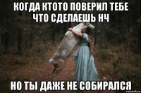 когда ктото поверил тебе что сделаешь нч но ты даже не собирался