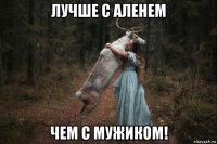 лучше с аленем чем с мужиком!