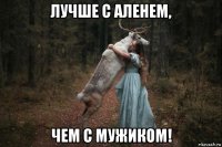 лучше с аленем, чем с мужиком!