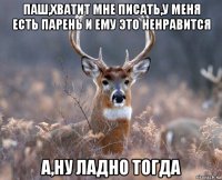 паш,хватит мне писать,у меня есть парень и ему это ненравится а,ну ладно тогда