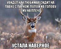 увидел как любимая сидит на лавке с парнем, положив голову ему на плечо устала наверное