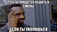 тебе не придется ходить в смены если ты уволишься