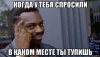 когда у тебя спросили в каком месте ты тупишь