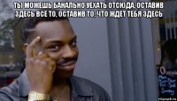 ты можешь банально уехать отсюда, оставив здесь всё то, оставив то, что ждёт тебя здесь 