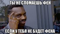 ты не сломаешь фен если у тебя не будет фена