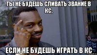 ты не будешь сливать звание в кс, если не будешь играть в кс