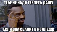 тебе не надо терпеть дашу если она свалит в колледж