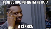 то чувство, когда ты не папа а сёрежа