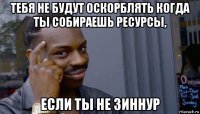 тебя не будут оскорблять когда ты собираешь ресурсы, если ты не зиннур