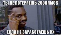 ты не потеряешь 200лямов если не заработаешь их