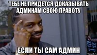 тебе не придется доказывать админам свою правоту если ты сам админ