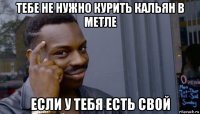 тебе не нужно курить кальян в метле если у тебя есть свой